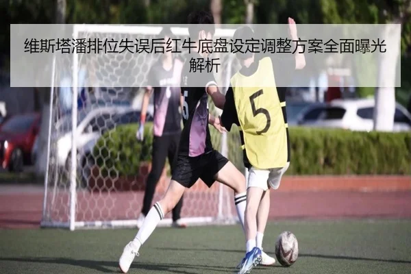 维斯塔潘排位失误后红牛底盘设定调整方案全面曝光解析